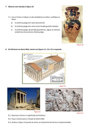 7. Observe com atenção à Figura 10.
7.1. Leia as frases e indique se são verdadeiras ou falsas. Justifique as
falsas.
a) A cerâmica grega tem valor documental.
b) A cerâmica grega tem como única função guardar líquidos.
c) A cerâmica grega, do período geométrico, seguiu os cânones
anatómicos da escultura clássica grega.
8. Do Pártenon ao Atena Niké, atente nas Figuras 11, 12 e 13 e responda.
8.1. Descreva a forma e o significado do Parténon.
8.2. Faça o mesmo para o Templo de Atena Niké
8.3. Analise a Figura 13 quanto ao tema, ao tratamento da forma e à expressividade.
Figura 10
Figura 11
Figura 12
Figura 13
 