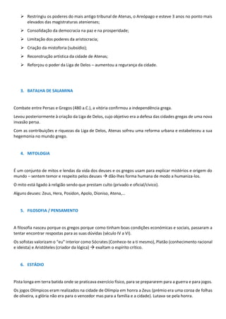 ➢ Restringiu os poderes do mais antigo tribunal de Atenas, o Areópago e esteve 3 anos no ponto mais
elevados das magistraturas atenienses;
➢ Consolidação da democracia na paz e na prosperidade;
➢ Limitação dos poderes da aristocracia;
➢ Criação da mistoforia (subsídio);
➢ Reconstrução artística da cidade de Atenas;
➢ Reforçou o poder da Liga de Delos – aumentou a regurança da cidade.
3. BATALHA DE SALAMINA
Combate entre Persas e Gregos (480 a.C.), a vitória confirmou a independência grega.
Levou posteriormente à criação da Liga de Delos, cujo objetivo era a defesa das cidades gregas de uma nova
invasão persa.
Com as contribuições e riquezas da Liga de Delos, Atenas sofreu uma reforma urbana e estabeleceu a sua
hegemonia no mundo grego.
4. MITOLOGIA
É um conjunto de mitos e lendas da vida dos deuses e os gregos usam para explicar mistérios e origem do
mundo – sentem temor e respeito pelos deuses → dão-lhes forma humana de modo a humaniza-los.
O mito está ligado à religião sendo que prestam culto (privado e oficial/cívico).
Alguns deuses: Zeus, Hera, Posidon, Apolo, Dioniso, Atena,…
5. FILOSOFIA / PENSAMENTO
A filosofia nasceu porque os gregos porque como tinham boas condições económicas e sociais, passaram a
tentar encontrar respostas para as suas dúvidas (século IV a VI).
Os sofistas valorizam o “eu” interior como Sócrates (Conhece-te a ti mesmo), Platão (conhecimento racional
e ideista) e Aristóteles (criador da lógica) → exaltam o espírito crítico.
6. ESTÁDIO
Pista longa em terra batida onde se praticava exercício físico, para se prepararem para a guerra e para jogos.
Os jogos Olímpicos eram realizados na cidade de Olímpia em honra a Zeus (prémio era uma coroa de folhas
de oliveira, a glória não era para o vencedor mas para a família e a cidade). Lutava-se pela honra.
 