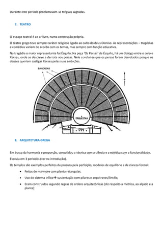 Durante este período proclamavam-se tréguas sagradas.
7. TEATRO
O espaço teatral é ao ar livre, numa construção própria.
O teatro grego teve sempre caráter religioso ligado ao culto do deus Dioniso. As representações – tragédias
e comédias variam de acordo com os temas, mas sempre com função educativa.
Na tragédia o maior representante foi Ésquilo. Na peça ‘Os Persas’ de Ésquilo, há um diálogo entre o coro e
Xerxes, onde se descreve a derrota aos persas. Nele conclui-se que os persas foram derrotados porque os
deuses queriam castigar Xerxes pelas suas ambições.
8. ARQUITETURA GREGA
Em busca da harmonia e proporção, consolidou a técnica com a ciência e a estética com a funcionalidade.
Evoluiu em 3 períodos (ver na introdução).
Os templos são exemplos perfeitos da procura pela perfeição, modelos de equilíbrio e de clareza formal:
• Feitos de mármore com planta retangular;
• Uso do sistema trílico→ sustentação com pilares e arquitraves/lintéis;
• Eram construídos segundo regras de ordens arquitetónicas (diz respeito à métrica, ao alçado e à
planta):
 