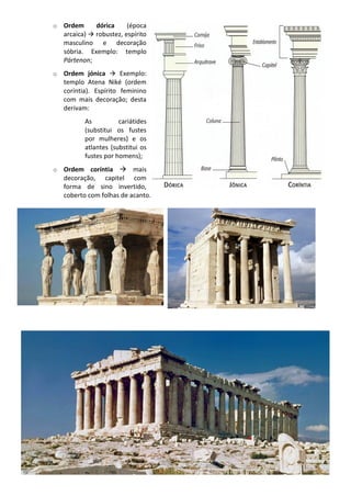 o Ordem dórica (época
arcaica) → robustez, espírito
masculino e decoração
sóbria. Exemplo: templo
Pártenon;
o Ordem jónica → Exemplo:
templo Atena Niké (ordem
coríntia). Espírito feminino
com mais decoração; desta
derivam:
As cariátides
(substitui os fustes
por mulheres) e os
atlantes (substitui os
fustes por homens);
o Ordem coríntia → mais
decoração, capitel com
forma de sino invertido,
coberto com folhas de acanto.
 