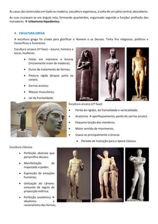 As casas são construídas em tijolo ou madeira, cascalho e argamassa, à volta de um pátio central, descoberto.
As ruas cruzavam-se em ângulo reto, formando quarteirões, organizado segundo a função/ profissão dos
moradores → Urbanismo hipodâmico.
9. ESCULTURA GREGA
A escultura grega foi criada para glorificar o Homem e os Deuses. Tinha fins religiosos, políticos e
honoríficos e funerários.
Escultura arcaica (1ª fase) – kouroi, homens e
korai, mulheres:
• Feitas em mármore e bronze
(inicialmente eram de madeira);
• Durez de tratamento de formas;
• Postura rígida (braços junto ao
corpo);
• Sorriso arcaico;
• Massas musculares;
• Lei da frontalidade.
Escultura arcaica (2ª fase):
• Perda da rigidez, da frontalidade e verticalidade;
• Anatomia → aperfeiçoamento, perda do sorriso arcaico
• Pequena torção dos membros;
• Maior sentido de movimento;
• Usava-se principalmente o bronze.
• Período de transição para a época clássica.
Escultura clássica:
• Perfeição abstrata que
personifica deuses;
• Manifestação de
majestade e poder;
• Expressão de emoções
humanas;
• Utilização do cânone,
conjunto de regras de
proporção métrica;
• Perfeição anatómica →
idealismo e
racionalismo das formas.
 