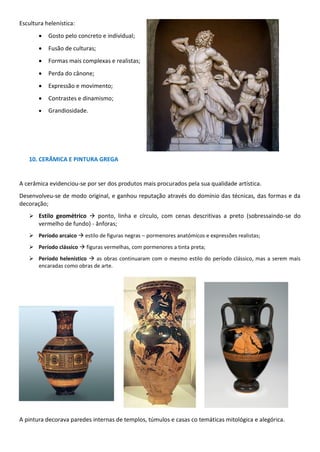 Escultura helenística:
• Gosto pelo concreto e individual;
• Fusão de culturas;
• Formas mais complexas e realistas;
• Perda do cânone;
• Expressão e movimento;
• Contrastes e dinamismo;
• Grandiosidade.
10. CERÂMICA E PINTURA GREGA
A cerâmica evidenciou-se por ser dos produtos mais procurados pela sua qualidade artística.
Desenvolveu-se de modo original, e ganhou reputação através do domínio das técnicas, das formas e da
decoração;
➢ Estilo geométrico → ponto, linha e círculo, com cenas descritivas a preto (sobressaindo-se do
vermelho de fundo) - ânforas;
➢ Período arcaico → estilo de figuras negras – pormenores anatómicos e expressões realistas;
➢ Período clássico → figuras vermelhas, com pormenores a tinta preta;
➢ Período helenístico → as obras continuaram com o mesmo estilo do período clássico, mas a serem mais
encaradas como obras de arte.
A pintura decorava paredes internas de templos, túmulos e casas co temáticas mitológica e alegórica.
 