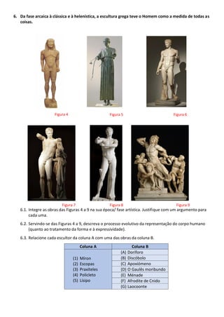 6. Da fase arcaica à clássica e à helenística, a escultura grega teve o Homem como a medida de todas as
coisas.
6.1. Integre as obras das Figuras 4 a 9 na sua época/ fase artística. Justifique com um argumento para
cada uma.
6.2. Servindo-se das Figuras 4 a 9, descreva o processo evolutivo da representação do corpo humano
(quanto ao tratamento da forma e à expressividade).
6.3. Relacione cada escultor da coluna A com uma das obras da coluna B.
Coluna A Coluna B
(1) Míron
(2) Escopas
(3) Praxíteles
(4) Policleto
(5) Lísipo
(A) Doríforo
(B) Discóbolo
(C) Apoxiómeno
(D) O Gaulês moribundo
(E) Ménade
(F) Afrodite de Cnido
(G) Laocoonte
Figura 4
Figura 9
Figura 8
Figura 7
Figura 6
Figura 5
 
