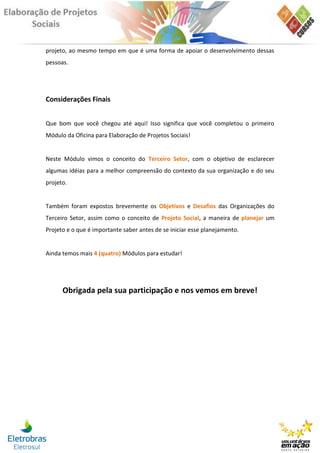 projeto, ao mesmo tempo em que é uma forma de apoiar o desenvolvimento dessas
pessoas.




Considerações Finais


Que bom que você chegou até aqui! Isso significa que você completou o primeiro
Módulo da Oficina para Elaboração de Projetos Sociais!


Neste Módulo vimos o conceito do Terceiro Setor, com o objetivo de esclarecer
algumas idéias para a melhor compreensão do contexto da sua organização e do seu
projeto.


Também foram expostos brevemente os Objetivos e Desafios das Organizações do
Terceiro Setor, assim como o conceito de Projeto Social, a maneira de planejar um
Projeto e o que é importante saber antes de se iniciar esse planejamento.


Ainda temos mais 4 (quatro) Módulos para estudar!




      Obrigada pela sua participação e nos vemos em breve!
 