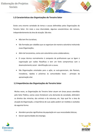1.2 Características das Organizações do Terceiro Setor


Existe uma enorme variedade de temas e causas defendidas pelas Organizações do
Terceiro Setor. Em meio a essa diversidade, algumas características são comuns,
independentemente da área de atuação. São elas:


      Não tem fins lucrativos;

      São formadas por cidadãos que se organizam de maneira voluntária instituindo
       essas Organizações;

      Além de funcionários, conta com voluntários como colaboradores;

      O corpo técnico normalmente é composto de profissionais que se ligam à
       organização por razões filosóficas e tem um forte compromisso com o
       desenvolvimento social - identificação com a causa;

      São Organizações orientadas para a ação; se auto-gerenciam, são flexíveis,
       inovadoras, rápidas e próximas às comunidades locais - princípio da
       aproximação vital.


1.3 Importâncias das Organizações do Terceiro Setor


 Muitas vezes, as Organizações do Terceiro Setor atuam em áreas pouco atendidas
 pelo Setor Público, outras vezes fortalecem uma demanda da sociedade, defendem
 os direitos das minorias, dos animais e da natureza, etc. Seja qual for a área de
 atuação da Organização, a importância de suas ações podem ser medidas e avaliadas
 da seguinte forma:


      Atendem parcelas significativas da população em suas necessidades básicas;
      Geram oportunidades de emprego;
 
