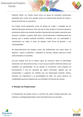 Podemos definir um Projeto Social como um grupo de atividades previamente
planejadas para mudar uma situação social num determinado período de tempo e
dentro do limite de um orçamento.


Um Projeto Social geralmente nasce do desejo de mudar a realidade de um
determinado grupo de pessoas. Para que seja um bom projeto é necessário pesquisar
previamente sobre esse contexto, fazendo o levantamento dos dados necessários para
construir e justificar o projeto. Além disso, será fundamental o empoderamento das
pessoas que o projeto pretende beneficiar, contando com sua participação e
envolvimento em todas as fases do projeto, como forma de garantir a sua
sustentabilidade.


No desenvolvimento dos projetos sociais são fundamentais que sejam claros os
objetivos – gerais e específicos -, especificar os recursos, declarar parcerias e como
serão analisados os resultados.


Um bom projeto tem de se mostrar capaz de comunicar todas as informações
necessárias num documento escrito, e é por isso que existem elementos básicos que
compõem sua apresentação. Se seu projeto se transformar numa proposta de
financiamento e esta for aprovada por algum financiador, significa que ele
compreendeu o programa de trabalho que sua Organização pretende realizar,
percebeu sua importância e as possibilidades de êxito. Em outras palavras, há
credibilidade quanto aos objetivos de sua instituição e há chances de sucesso.



3. Planejar um Projeto Social


O Planejamento do projeto social é a primeira das quatro funções gerenciais, que
orientam a sua Organização desde o início do Projeto até a sua conclusão.
 