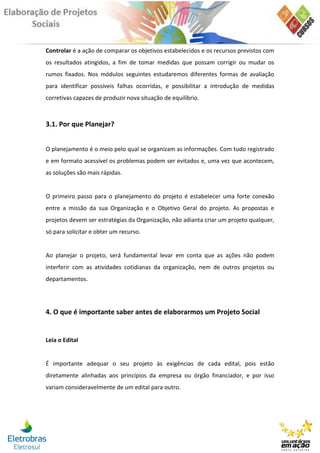 Controlar é a ação de comparar os objetivos estabelecidos e os recursos previstos com
os resultados atingidos, a fim de tomar medidas que possam corrigir ou mudar os
rumos fixados. Nos módulos seguintes estudaremos diferentes formas de avaliação
para identificar possíveis falhas ocorridas, e possibilitar a introdução de medidas
corretivas capazes de produzir nova situação de equilíbrio.



3.1. Por que Planejar?


O planejamento é o meio pelo qual se organizam as informações. Com tudo registrado
e em formato acessível os problemas podem ser evitados e, uma vez que acontecem,
as soluções são mais rápidas.


O primeiro passo para o planejamento do projeto é estabelecer uma forte conexão
entre a missão da sua Organização e o Objetivo Geral do projeto. As propostas e
projetos devem ser estratégias da Organização, não adianta criar um projeto qualquer,
só para solicitar e obter um recurso.


Ao planejar o projeto, será fundamental levar em conta que as ações não podem
interferir com as atividades cotidianas da organização, nem de outros projetos ou
departamentos.




4. O que é importante saber antes de elaborarmos um Projeto Social


Leia o Edital


É importante adequar o seu projeto às exigências de cada edital, pois estão
diretamente alinhadas aos princípios da empresa ou órgão financiador, e por isso
variam consideravelmente de um edital para outro.
 