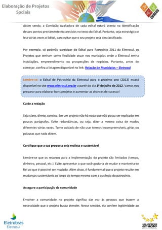 Assim sendo, a Comissão Avaliadora de cada edital estará atenta na identificação
desses pontos previamente esclarecidos no texto do Edital. Portanto, seja estratégico e
leia várias vezes o Edital, para evitar que o seu projeto seja desclassificado.


Por exemplo, só poderão participar do Edital para Patrocínio 2011 da Eletrosul, os
Projetos que tenham como finalidade atuar nos municípios onde a Eletrosul tenha
instalações, empreendimento ou prospecções de negócios. Portanto, antes de
começar, confira a listagem disponível no link: Relação de Municípios – Eletrosul


Lembre-se: o Edital de Patrocínio da Eletrosul para o próximo ano (2013) estará
disponível no site www.eletrosul.org.br a partir do dia 1º de julho de 2012. Vamos nos
preparar para elaborar bons projetos e aumentar as chances de sucesso!


Cuide a redação


Seja claro, direto, conciso. Em um projeto não há nada que não possa ser explicado em
poucos parágrafos. Evite redundâncias, ou seja, dizer a mesma coisa de modos
diferentes várias vezes. Tome cuidado de não usar termos incompreensíveis, gírias ou
palavras que nada dizem.


Certifique que a sua proposta seja realista e sustentável


Lembre-se que os recursos para a implementação do projeto são limitados (tempo,
dinheiro, pessoal, etc.). Evite apresentar o que você gostaria de mudar e mantenha-se
fiel ao que é possível ser mudado. Além disso, é fundamental que o projeto resulte em
mudanças sustentáveis ao longo do tempo mesmo com a ausência do patrocínio.


Assegure a participação da comunidade


Envolver a comunidade no projeto significa dar voz às pessoas que trazem a
necessidade que o projeto busca atender. Nesse sentido, ela confere legitimidade ao
 