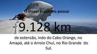 O litoral brasileiro possui
9.128 km
de extensão, indo do Cabo Orange, no
Amapá, até o Arroio Chuí, no Rio Grande do
Sul.
 