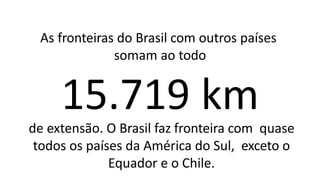 As fronteiras do Brasil com outros países
somam ao todo
15.719 km
de extensão. O Brasil faz fronteira com quase
todos os países da América do Sul, exceto o
Equador e o Chile.
 
