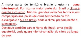 A maior parte do território brasileiro está na zona
intertropical. Por isto na maior parte do Brasil o clima é
quente e chuvoso. Não há grandes variações térmicas em
comparação aos países de clima temperado ou frio.
A exceção é o Sul do Brasil, onde o clima predominante é
subtropical.
Destaque também para o Norte do Brasil, uma região
equatorial, onde quase não há variação do clima ao longo
do ano.
 