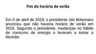 Fim do horário de verão
Em 5 de abril de 2019, o presidente Jair Bolsonaro
anunciou que não haveria horário de verão em
2019. Segundo o presidente, mudanças no hábito
de consumo de energia o levaram a tomar a
decisão.
 