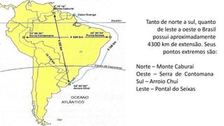 Tanto de norte a sul, quanto
de leste a oeste o Brasil
possui aproximadamente
4300 km de extensão. Seus
pontos extremos são:
Norte – Monte Caburaí
Oeste – Serra de Contomana
Sul – Arroio Chuí
Leste – Pontal do Seixas
 
