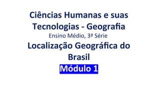Ciências Humanas e suas
Tecnologias - Geografia
Ensino Médio, 3ª Série
Localização Geográfica do
Brasil
Módulo 1
 