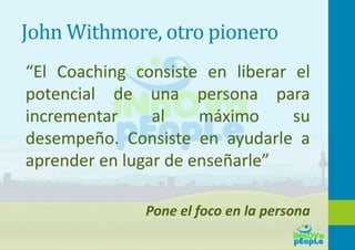 John Withmore, otro pionero
“El Coaching consiste en liberar el
potencial de una persona para
incrementar al máximo su
desempeño. Consiste en ayudarle a
aprender en lugar de enseñarle”
Pone el foco en la persona
 