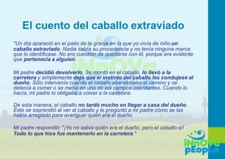El cuento del caballo extraviado
"Un día apareció en el patio de la granja en la que yo vivía de niño un
caballo extraviado. Nadie sabía su procedencia y no tenía ninguna marca
que lo identificase. No era cuestión de quedarse con él, porque era evidente
que pertenecía a alguien.
Mi padre decidió devolverlo. Se montó en el caballo, lo llevó a la
carretera y simplemente dejó que el instinto del caballo les condujese al
dueño. Sólo intervenía cuando el caballo abandonaba el camino y se
detenía a comer o se metía en uno de los campos colindantes. Cuando lo
hacía, mi padre lo obligaba a volver a la carretera.
De esta manera, el caballo no tardó mucho en llegar a casa del dueño.
Éste se soprendió al ver al caballo y le preguntó a mi padre cómo se las
había arreglado para averiguar quién era el dueño.
Mi padre respondió: "¡Yo no sabía quién era el dueño, pero el caballo sí!
Todo lo que hice fue mantenerlo en la carretera."
 