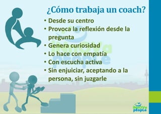 ¿Cómo trabaja un coach?
• Desde su centro
• Provoca la reflexión desde la
pregunta
• Genera curiosidad
• Lo hace con empatía
• Con escucha activa
• Sin enjuiciar, aceptando a la
persona, sin juzgarle
 