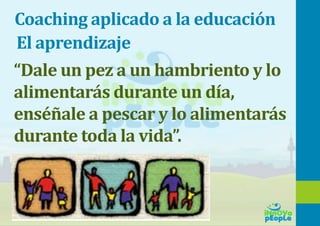 Coaching aplicado a la educación
“Dale un pez a un hambriento y lo
alimentarás durante un día,
enséñale a pescar y lo alimentarás
durante toda la vida”.
El aprendizaje
 
