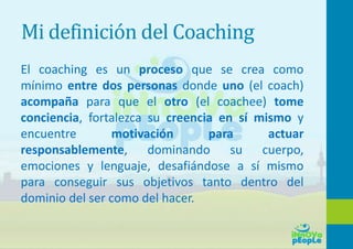 Mi definición del Coaching
El coaching es un proceso que se crea como
mínimo entre dos personas donde uno (el coach)
acompaña para que el otro (el coachee) tome
conciencia, fortalezca su creencia en sí mismo y
encuentre motivación para actuar
responsablemente, dominando su cuerpo,
emociones y lenguaje, desafiándose a sí mismo
para conseguir sus objetivos tanto dentro del
dominio del ser como del hacer.
 