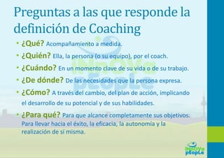 Preguntas a las que responde la
definición de Coaching
• ¿Qué? Acompañamiento a medida.
• ¿Quién? Ella, la persona (o su equipo), por el coach.
• ¿Cuándo? En un momento clave de su vida o de su trabajo.
• ¿De dónde? De las necesidades que la persona expresa.
• ¿Cómo? A través del cambio, del plan de acción, implicando
el desarrollo de su potencial y de sus habilidades.
• ¿Para qué? Para que alcance completamente sus objetivos.
Para llevar hacia el éxito, la eficacia, la autonomía y la
realización de sí misma.
 