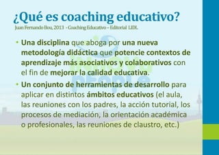 ¿Qué es coaching educativo?
JuanFernandoBou,2013 -CoachingEducativo–Editorial LIDL
• Una disciplina que aboga por una nueva
metodología didáctica que potencie contextos de
aprendizaje más asociativos y colaborativos con
el fin de mejorar la calidad educativa.
• Un conjunto de herramientas de desarrollo para
aplicar en distintos ámbitos educativos (el aula,
las reuniones con los padres, la acción tutorial, los
procesos de mediación, la orientación académica
o profesionales, las reuniones de claustro, etc.)
 