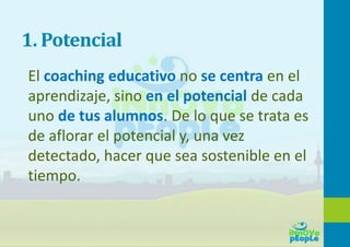 1. Potencial
El coaching educativo no se centra en el
aprendizaje, sino en el potencial de cada
uno de tus alumnos. De lo que se trata es
de aflorar el potencial y, una vez
detectado, hacer que sea sostenible en el
tiempo.
 