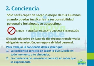 2. Conciencia
Sólo serás capaz de sacar lo mejor de tus alumnos
cuando puedas inculcarles la responsabilidad
personal y fortalezcas su autoestima.
ERROR –> ENSEÑAR MEDIANTE ORDENES Y PERSUASIÓN
El coach educativo en lugar de dar órdenes transforma la
obligación en elección, en responsabilidad personal.
Para trabajar la conciencia debes saber que:
1. La conciencia consiste en saber lo que sucede en
todo momento a tu alrededor.
2. La conciencia de uno mismo consiste en saber qué
se experimenta.
 