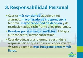 3. Responsabilidad Personal
• Cuanta más conciencia adquieran tus
alumnos, mayor grado de independencia
tendrán, mayor capacidad de decisión y de
resolución adquirirán frente a los problemas.
• Resolver por sí mismos conflictos  Mayor
autoconcepto, mayor autoestima.
• Cuando educas a un alumno a partir de la
responsabilidad que implica un conocimiento
 Creas alumnos mas independientes y más
libres.
 