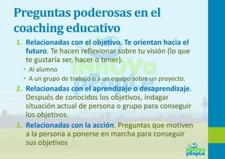 Preguntas poderosas en el
coaching educativo
1. Relacionadas con el objetivo. Te orientan hacia el
futuro. Te hacen reflexionar sobre tu visión (lo que
te gustaría ser, hacer o tener).
• Al alumno
• A un grupo de trabajo o a un equipo sobre un proyecto.
2. Relacionadas con el aprendizaje o desaprendizaje.
Después de conocidos los objetivos, indagar
situación actual de persona o grupo para conseguir
los objetivos.
3. Relacionadas con la acción. Preguntas que motiven
a la persona a ponerse en marcha para conseguir
sus objetivos
 