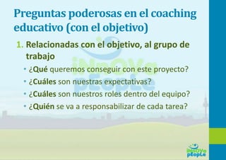 Preguntas poderosas en el coaching
educativo (con el objetivo)
1. Relacionadas con el objetivo, al grupo de
trabajo
• ¿Qué queremos conseguir con este proyecto?
• ¿Cuáles son nuestras expectativas?
• ¿Cuáles son nuestros roles dentro del equipo?
• ¿Quién se va a responsabilizar de cada tarea?
 
