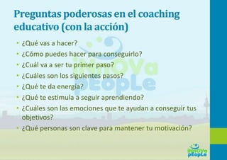 Preguntas poderosas en el coaching
educativo (con la acción)
• ¿Qué vas a hacer?
• ¿Cómo puedes hacer para conseguirlo?
• ¿Cuál va a ser tu primer paso?
• ¿Cuáles son los siguientes pasos?
• ¿Qué te da energía?
• ¿Qué te estimula a seguir aprendiendo?
• ¿Cuáles son las emociones que te ayudan a conseguir tus
objetivos?
• ¿Qué personas son clave para mantener tu motivación?
 