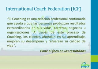 International Coach Federation (ICF)
“El Coaching es una relación profesional continuada
que ayuda a que las personas produzcan resultados
extraordinarios en sus vidas, carreras, negocios u
organizaciones. A través de este proceso de
Coaching, los clientes ahondan en su aprendizaje,
mejoran su desempeño y refuerzan su calidad de
vida”.
Pone el foco en los resultados
 