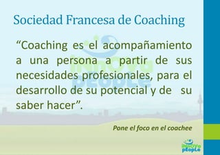 Sociedad Francesa de Coaching
“Coaching es el acompañamiento
a una persona a partir de sus
necesidades profesionales, para el
desarrollo de su potencial y de su
saber hacer”.
Pone el foco en el coachee
 