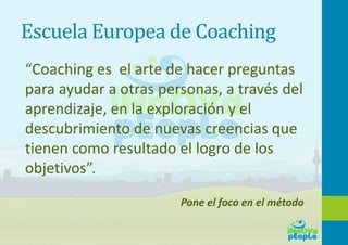 Escuela Europea de Coaching
“Coaching es el arte de hacer preguntas
para ayudar a otras personas, a través del
aprendizaje, en la exploración y el
descubrimiento de nuevas creencias que
tienen como resultado el logro de los
objetivos”.
Pone el foco en el método
 
