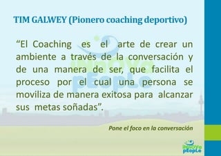 TIM GALWEY(Pionero coachingdeportivo)
“El Coaching es el arte de crear un
ambiente a través de la conversación y
de una manera de ser, que facilita el
proceso por el cual una persona se
moviliza de manera exitosa para alcanzar
sus metas soñadas”.
Pone el foco en la conversación
 