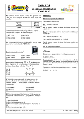 MÓDULO I
APOSTILA DE MATEMÁTICA
8º ANO (2010)
PROJETO (CON)SEGUIR – MÓDULO 1 – 8º ANO 11 MATEMÁTICA - 2010
34) A tabela abaixo mostra o valor das gorjetas que
cada um dos garçons receberam numa noite de
trabalho:
Garçom Gorjeta
Platão 63 reais
Cardano 45 reais
Euller 123 reais
Como eles sempre dividem por igual toda a gorjeta,
quantos reais cada um recebeu nesse dia?
(A) R$ 77,00 (B) R$ 98,00
(C) R$ 231,00 (D) R$ 693,00
35) Fernanda comprou um fogão de R$ 878,00 e vai
pagar cinco prestações de R$ 144,00.
Quanto ela deu de entrada?
(A) R$ 258,00 (B) R$ 734,00
(C) R$ 158,00 (D) R$ 144,00
36) Cada um dos símbolos e representa um
único algarismo. Se a multiplicação indicada ao lado
está correta, então o valor de x é:
(A) 12
(B) 15
(C) 27
(D) 39
37) Distribui certa quantidade de borrachas em 30
caixas, colocando 48 borrachas em cada uma. Se
pudesse colocar 72 borrachas em cada caixa, seriam
necessárias:
(A) 20 caixas (B) 22 caixas
(C) 18 caixas (D) 25 caixas
38) Um número natural N dividido por 18 dá quociente
26 e o resto o maior possível. Logo podemos dizer que
N é:
(A) Um número par
(B) Um número divisível por 5
(C) Um número em que a soma de seus algarismos é
13
(D) Um número maior que 500.
APÊNDICE:
Principais Regras de Divisibilidade
Um número é divisível por:
Por 2: quando o nº for par
Por 3: quando a soma de seus algarismos resultar num
múltiplo de 3
Por 4: quando os dois últimos algarismos forem 00 ou um
múltiplo de 4.
Por 5: quando terminar em 0 ou 5
Por 6: quando forem divisíveis por 2 e por 3
Por 9: quando a soma de seus algarismos resultar num
múltiplo de 9
Por 10: quando terminar em 0
N
os
Primos
É todo número que só é divisível por 1 e por ele mesmo.
Ex: 2,3,5,7,11,13, ...
Reconhecimento : Divide-se esse número pela sucessão dos
números primos, até alcançar um quociente igual ou menor
que o divisor. Se nenhuma das divisões forem exatas, o
número é primo.
Primos entre si: só admitem para divisor comum a unidade.
Ex: 8 e 5 ou 12 e 35
 
