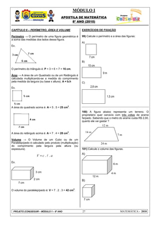 MÓDULO I
APOSTILA DE MATEMÁTICA
8º ANO (2010)
PROJETO (CON)SEGUIR – MÓDULO 1 – 8º ANO 27 MATEMÁTICA - 2010
CAPÍTULO 6 – PERÍMETRO, ÁREA E VOLUME
Perímetro → O perímetro de uma figura geométrica é
a soma das medidas dos lados dessa figura.
Ex.
O perímetro do triângulo é: P = 3 + 6 + 7 = 16 cm.
Área → A área de um Quadrado ou de um Retângulo é
calculada multiplicando-se a medida do comprimento
pela medida da largura (ou base x altura). A = b.h
Ex.
A área do quadrado acima é: A = 5 . 5 = 25 cm
2
.
A área do retângulo acima é: A = 7 . 4 = 28 cm
2
.
Volume → O Volume de um Cubo ou de um
Paralelepípedo é calculado pelo produto (multiplicação)
do comprimento pela largura pela altura (ou
espessura).
. .V c a= l
Ex.
O volume do paralelepípedo é: V = 7 . 2 . 3 = 42 cm
3
.
EXERCÍCIOS DE FIXAÇÃO
99) Calcule o perímetro e a área das figuras:
A)
B)
C)
100) A figura abaixo representa um terreno. O
proprietário quer cercá-lo com três voltas de arame
farpado. Sabendo que o metro do arame custa R$ 2,00,
quanto ele vai gastar ?
101) Calcule o volume das figuras.
A)
B)
7 cm
6 m
4 m
12 m
7 m
14 m
12 m
24 m
2,8 cm
1,5 cm
15 cm
9 m
7 cm
3 cm
2 cm
7 cm
m
 