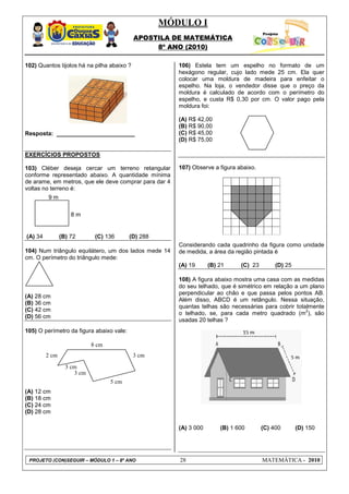 MÓDULO I
APOSTILA DE MATEMÁTICA
8º ANO (2010)
PROJETO (CON)SEGUIR – MÓDULO 1 – 8º ANO 28 MATEMÁTICA - 2010
102) Quantos tijolos há na pilha abaixo ?
Resposta: ________________________
EXERCÍCIOS PROPOSTOS
103) Cléber deseja cercar um terreno retangular
conforme representado abaixo. A quantidade mínima
de arame, em metros, que ele deve comprar para dar 4
voltas no terreno é:
(A) 34 (B) 72 (C) 136 (D) 288
104) Num triângulo equilátero, um dos lados mede 14
cm. O perímetro do triângulo mede:
(A) 28 cm
(B) 36 cm
(C) 42 cm
(D) 56 cm
105) O perímetro da figura abaixo vale:
(A) 12 cm
(B) 18 cm
(C) 24 cm
(D) 28 cm
106) Estela tem um espelho no formato de um
hexágono regular, cujo lado mede 25 cm. Ela quer
colocar uma moldura de madeira para enfeitar o
espelho. Na loja, o vendedor disse que o preço da
moldura é calculado de acordo com o perímetro do
espelho, e custa R$ 0,30 por cm. O valor pago pela
moldura foi:
(A) R$ 42,00
(B) R$ 90,00
(C) R$ 45,00
(D) R$ 75,00
107) Observe a figura abaixo.
Considerando cada quadrinho da figura como unidade
de medida, a área da região pintada é
(A) 19 (B) 21 (C) 23 (D) 25
108) A figura abaixo mostra uma casa com as medidas
do seu telhado, que é simétrico em relação a um plano
perpendicular ao chão e que passa pelos pontos AB.
Além disso, ABCD é um retângulo. Nessa situação,
quantas telhas são necessárias para cobrir totalmente
o telhado, se, para cada metro quadrado (m
2
), são
usadas 20 telhas ?
(A) 3 000 (B) 1 600 (C) 400 (D) 150
9 m
8 m
5 cm
3 cm
3 cm
3 cm
2 cm
8 cm
 