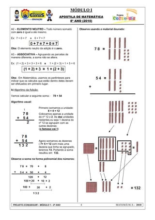 MÓDULO I
APOSTILA DE MATEMÁTICA
8º ANO (2010)
PROJETO (CON)SEGUIR – MÓDULO 1 – 8º ANO 4 MATEMÁTICA - 2010
A2 – ELEMENTO NEUTRO – Todo número somado
com zero é igual a ele mesmo.
Ex: 7 + 0 = 7 e 0 + 7 = 7
Obs: O elemento neutro da adição é o zero.
A3 – ASSOCIATIVA – Agrupando as parcelas de
maneira diferente, a soma não se altera.
Ex: (1 + 2) + 3 = 3 + 3 = 6 e 1 + (2 + 3) = 1 + 5 = 6
Obs: Em Matemática, usamos os parênteses para
indicar que os cálculos que estão dentro deles devem
ser efetuados em primeiro lugar.
b) Algoritmo da Adição:
Vamos calcular a seguinte soma : 78 + 54
Algoritmo usual:
Primeiro somamos a unidade:
8 + 4 = 12
Colocamos apenas a unidade
do nº 12 o 2. As dez unidades
restantes,ou seja 1 dezena do
nº 12 se agrupam com as
outras dezenas
(o famoso vai 1)
Agora somamos as dezenas
( 7+ 5 = 12 com mais uma
dezena que tinha se agrupado,
teremos 13. Portando a soma
resultou em 132.
Observe a soma na forma polinomial dos números:
Observe usando o material dourado:
 