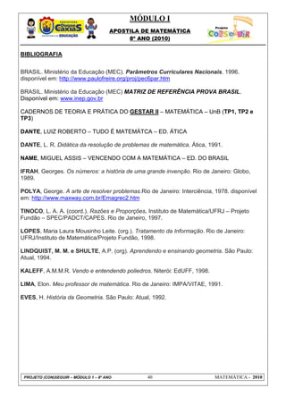 MÓDULO I
APOSTILA DE MATEMÁTICA
8º ANO (2010)
PROJETO (CON)SEGUIR – MÓDULO 1 – 8º ANO 40 MATEMÁTICA - 2010
BIBLIOGRAFIA
BRASIL. Ministério da Educação (MEC). Parâmetros Curriculares Nacionais. 1996.
disponível em: http://www.paulofreire.org/proj/pec6par.htm
BRASIL. Ministério da Educação (MEC) MATRIZ DE REFERÊNCIA PROVA BRASIL.
Disponível em: www.inep.gov.br
CADERNOS DE TEORIA E PRÁTICA DO GESTAR II – MATEMÁTICA – UnB (TP1, TP2 e
TP3)
DANTE, LUIZ ROBERTO – TUDO É MATEMÁTCA – ED. ÁTICA
DANTE, L. R. Didática da resolução de problemas de matemática. Ática, 1991.
NAME, MIGUEL ASSIS – VENCENDO COM A MATEMÁTICA – ED. DO BRASIL
IFRAH, Georges. Os números: a história de uma grande invenção. Rio de Janeiro: Globo,
1989.
POLYA, George. A arte de resolver problemas.Rio de Janeiro: Interciência, 1978. disponível
em: http://www.maxway.com.br/Emagrec2.htm
TINOCO, L. A. A. (coord.). Razões e Proporções. Instituto de Matemática/UFRJ – Projeto
Fundão – SPEC/PADCT/CAPES. Rio de Janeiro, 1997.
LOPES, Maria Laura Mousinho Leite. (org.). Tratamento da Informação. Rio de Janeiro:
UFRJ/Instituto de Matemática/Projeto Fundão, 1998.
LINDQUIST, M. M. e SHULTE, A.P. (org). Aprendendo e ensinando geometria. São Paulo:
Atual, 1994.
KALEFF, A.M.M.R. Vendo e entendendo poliedros. Niterói: EdUFF, 1998.
LIMA, Elon. Meu professor de matemática. Rio de Janeiro: IMPA/VITAE, 1991.
EVES, H. História da Geometria. São Paulo: Atual, 1992.
 