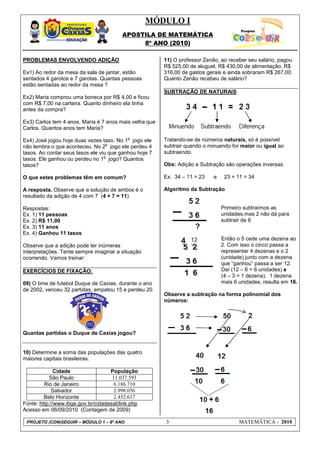 MÓDULO I
APOSTILA DE MATEMÁTICA
8º ANO (2010)
PROJETO (CON)SEGUIR – MÓDULO 1 – 8º ANO 5 MATEMÁTICA - 2010
PROBLEMAS ENVOLVENDO ADIÇÃO
Ex1) Ao redor da mesa da sala de jantar, estão
sentados 4 garotos e 7 garotas. Quantas pessoas
estão sentadas ao redor da mesa ?
Ex2) Maria comprou uma boneca por R$ 4,00 e ficou
com R$ 7,00 na carteira. Quanto dinheiro ela tinha
antes da compra?
Ex3) Carlos tem 4 anos. Maria é 7 anos mais velha que
Carlos. Quantos anos tem Maria?
Ex4) José jogou hoje duas vezes taso. No 1
o
jogo ele
não lembra o que aconteceu. No 2
o
jogo ele perdeu 4
tasos. Ao contar seus tasos ele viu que ganhou hoje 7
tasos. Ele ganhou ou perdeu no 1
o
jogo? Quantos
tasos?
O que estes problemas têm em comum?
A resposta. Observe que a solução de ambos é o
resultado da adição de 4 com 7 (4 + 7 = 11)
Respostas:
Ex. 1) 11 pessoas
Ex. 2) R$ 11,00
Ex. 3) 11 anos
Ex. 4) Ganhou 11 tasos
Observe que a adição pode ter inúmeras
interpretações. Tente sempre imaginar a situação
ocorrendo. Vamos treinar:
EXERCÍCIOS DE FIXAÇÃO:
09) O time de futebol Duque de Caxias, durante o ano
de 2002, venceu 32 partidas, empatou 15 e perdeu 20.
Quantas partidas o Duque de Caxias jogou?
10) Determine a soma das populações das quatro
maiores capitais brasileiras.
Cidade População
São Paulo 11.037.593
Rio de Janeiro 6.186.710
Salvador 2.998.056
Belo Horizonte 2.452.617
Fonte: http://www.ibge.gov.br/cidadesat/link.php
Acesso em 06/09/2010 (Contagem de 2009)
11) O professor Zenão, ao receber seu salário, pagou
R$ 525,00 de aluguel, R$ 430,00 de alimentação, R$
316,00 de gastos gerais e ainda sobraram R$ 267,00.
Quanto Zenão recebeu de salário?
SUBTRAÇÃO DE NATURAIS:
Tratando-se de números naturais, só é possível
subtrair quando o minuendo for maior ou igual ao
subtraendo.
Obs: Adição e Subtração são operações inversas.
Ex: 34 – 11 = 23 e 23 + 11 = 34
Algoritmo da Subtração
Primeiro subtraímos as
unidades,mas 2 não dá para
subtrair de 6
Então o 5 cede uma dezena ao
2. Com isso o cinco passa a
representar 4 dezenas e o 2
(unidade) junto com a dezena
que “ganhou” passa a ser 12.
Daí (12 – 6 = 6 unidades) e
(4 – 3 = 1 dezena). 1 dezena
mais 6 unidades, resulta em 16.
Observe a subtração na forma polinomial dos
números:
 