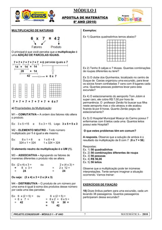 MÓDULO I
APOSTILA DE MATEMÁTICA
8º ANO (2010)
PROJETO (CON)SEGUIR – MÓDULO 1 – 8º ANO 7 MATEMÁTICA - 2010
MULTIPLICAÇÃO DE NATURAIS:
O principal é que você perceba que a multiplicação é
uma ADIÇÃO DE PARCELAS IGUAIS.
a) Propriedades da Multiplicação:
M1 – COMUTATIVA – A ordem dos fatores não altera
o produto.
Ex: 3 x 5 =15 e 5 x 3 = 15. Logo 3 x 5 = 5 x 3
M2 – ELEMENTO NEUTRO – Todo número
multiplicado por 1 é igual a ele mesmo.
Ex: 8 x 1 = 8 e 1 x 8 = 8
324 x 1 = 324 1 x 324 = 324
O elemento neutro da multiplicação é o UM (1).
M3 – ASSOCIATIVA – Agrupando os fatores de
maneiras diferentes o produto não se altera.
Ex: (2 x 4) x 3 = ou 2 x (4 x 3) =
= 8 x 3 = = 2 x 12 =
= 24 = 24
Ou seja: (2 x 4) x 3 = 2 x (4 x 3)
M4 – DISTRIBUTIVA – O produto de um número por
uma soma é igual à soma dos produtos desse número
por cada uma das parcelas.
Ex: 6 x (2 + 5) = ou 6 x (2 + 5) =
= 6 x 7 = = 6 x 2 + 6 x 5 =
= 42 = 12 + 30 =
= 42
Exemplos:
Ex 1) Quantos quadradinhos temos abaixo?
Ex 2) Tenho 8 calças e 7 blusas. Quantas combinações
de roupas diferentes eu terei?
Ex 3) O clube dos Quinhentos, localizado no centro de
Duque de Caxias organizou uma excursão, para levar
os sócios foram contratadas 7 vans com 8 lugares cada
uma. Quantas pessoas podemos levar para esta
excursão?
Ex 4) O estacionamento do aeroporto Tom Jobim é
super caro, ele cobra R$ 7,00 por hora de
permanência. O professor Zenão foi buscar sua filha
neste aeroporto mas o vôo atrasou e ele acabou
ficando lá por 8 horas. Quanto Zenão pagou de
estacionamento?
Ex 5) O Hospital Municipal Moacyr do Carmo possui 7
enfermarias com 8 leitos cada uma. Quantos leitos
possui este Hospital?
O que estes problemas têm em comum?
A resposta. Observe que a solução de ambos é o
resultado da multiplicação de 8 com 7 (8 x 7 = 56)
Respostas:
Ex. 1) 56 quadradinhos
Ex. 2) 56 combinações diferentes de roupa
Ex. 3) 56 pessoas
Ex. 4) R$ 56,00
Ex. 5) 56 leitos
Observe que a multiplicação pode ter inúmeras
interpretações. Tente sempre imaginar a situação
ocorrendo. Vamos treinar:
EXERCÍCIOS DE FIXAÇÃO
18) Doze ônibus partem para uma excursão, cada um
levando 38 passageiros. Quantos passageiros
participaram dessa excursão?
 