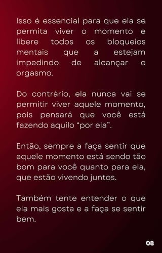 Isso é essencial para que ela se
permita viver o momento e
libere todos os bloqueios
mentais que a estejam
impedindo de alcançar o
orgasmo.
Do contrário, ela nunca vai se
permitir viver aquele momento,
pois pensará que você está
fazendo aquilo “por ela”.
Então, sempre a faça sentir que
aquele momento está sendo tão
bom para você quanto para ela,
que estão vivendo juntos.
Também tente entender o que
ela mais gosta e a faça se sentir
bem.
08
08
08
 