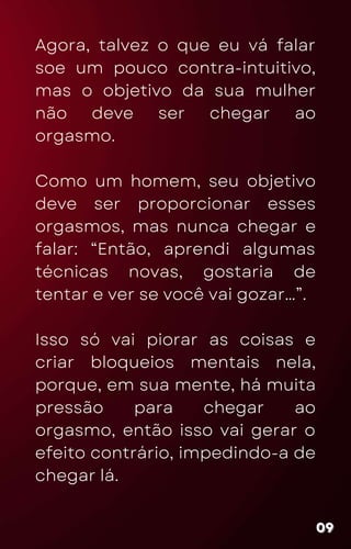Agora, talvez o que eu vá falar
soe um pouco contra-intuitivo,
mas o objetivo da sua mulher
não deve ser chegar ao
orgasmo.
Como um homem, seu objetivo
deve ser proporcionar esses
orgasmos, mas nunca chegar e
falar: “Então, aprendi algumas
técnicas novas, gostaria de
tentar e ver se você vai gozar…”.
Isso só vai piorar as coisas e
criar bloqueios mentais nela,
porque, em sua mente, há muita
pressão para chegar ao
orgasmo, então isso vai gerar o
efeito contrário, impedindo-a de
chegar lá.
09
09
09
 