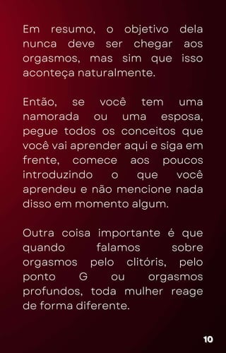 Em resumo, o objetivo dela
nunca deve ser chegar aos
orgasmos, mas sim que isso
aconteça naturalmente.
Então, se você tem uma
namorada ou uma esposa,
pegue todos os conceitos que
você vai aprender aqui e siga em
frente, comece aos poucos
introduzindo o que você
aprendeu e não mencione nada
disso em momento algum.
Outra coisa importante é que
quando falamos sobre
orgasmos pelo clitóris, pelo
ponto G ou orgasmos
profundos, toda mulher reage
de forma diferente.
10
10
10
 