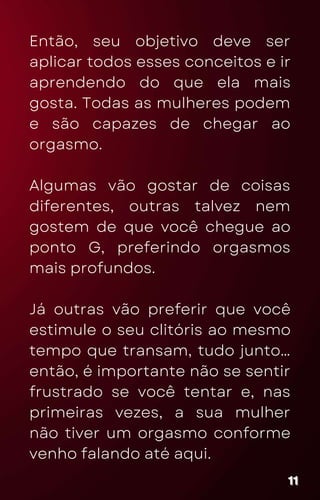 Então, seu objetivo deve ser
aplicar todos esses conceitos e ir
aprendendo do que ela mais
gosta. Todas as mulheres podem
e são capazes de chegar ao
orgasmo.
Algumas vão gostar de coisas
diferentes, outras talvez nem
gostem de que você chegue ao
ponto G, preferindo orgasmos
mais profundos.
Já outras vão preferir que você
estimule o seu clitóris ao mesmo
tempo que transam, tudo junto…
então, é importante não se sentir
frustrado se você tentar e, nas
primeiras vezes, a sua mulher
não tiver um orgasmo conforme
venho falando até aqui.
11
11
11
 