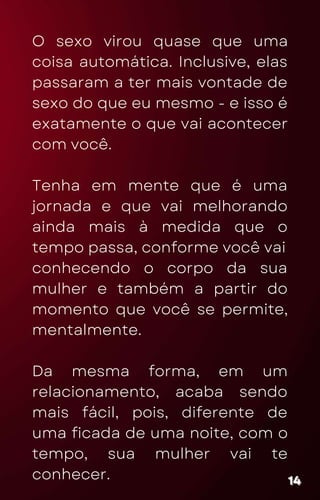 O sexo virou quase que uma
coisa automática. Inclusive, elas
passaram a ter mais vontade de
sexo do que eu mesmo - e isso é
exatamente o que vai acontecer
com você.
Tenha em mente que é uma
jornada e que vai melhorando
ainda mais à medida que o
tempo passa, conforme você vai
conhecendo o corpo da sua
mulher e também a partir do
momento que você se permite,
mentalmente.
Da mesma forma, em um
relacionamento, acaba sendo
mais fácil, pois, diferente de
uma ficada de uma noite, com o
tempo, sua mulher vai te
conhecer. 14
14
14
 