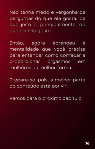 Não tenha medo e vergonha de
perguntar do que ela gosta, de
que jeito e, principalmente, do
que ela não gosta.
Então, agora aprendeu a
mentalidade que você precisa
para entender como começar a
proporcionar orgasmos em
mulheres da melhor forma.
Prepare-se, pois, a melhor parte
do conteúdo está por vir!
Vamos para o próximo capítulo.
16
16
16
 