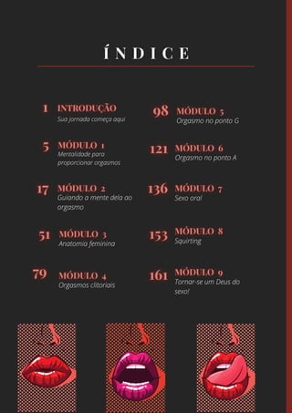 Sua jornada começa aqui
Mentalidade para
proporcionar orgasmos
Guiando a mente dela ao
orgasmo
Anatomia feminina
Orgasmos clitoriais
Orgasmo no ponto G
Orgasmo no ponto A
Sexo oral
Squirting
Tornar-se um Deus do
sexo!
 