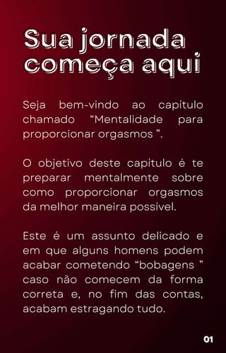 Sua jornada
Sua jornada
começa aqui
começa aqui
Seja bem-vindo ao capítulo
chamado “Mentalidade para
proporcionar orgasmos ”.
O objetivo deste capítulo é te
preparar mentalmente sobre
como proporcionar orgasmos
da melhor maneira possível.
Este é um assunto delicado e
em que alguns homens podem
acabar cometendo “bobagens ”
caso não comecem da forma
correta e, no fim das contas,
acabam estragando tudo.
01
01
01
 